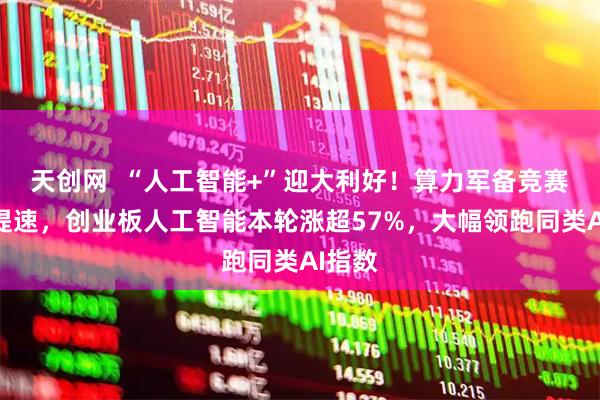 天创网  “人工智能+”迎大利好！算力军备竞赛全面提速，创业板人工智能本轮涨超57%，大幅领跑同类AI指数