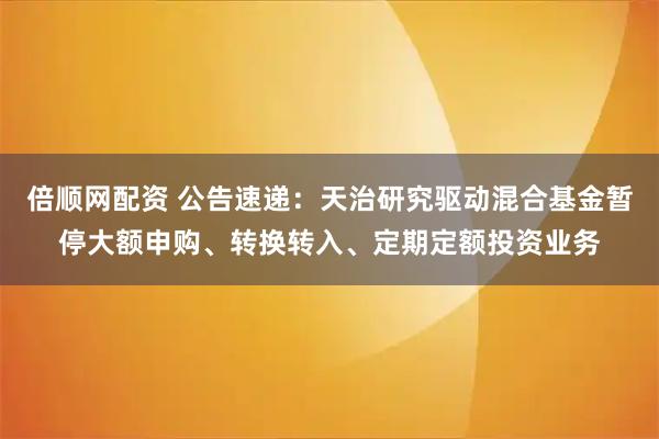倍顺网配资 公告速递：天治研究驱动混合基金暂停大额申购、转换转入、定期定额投资业务
