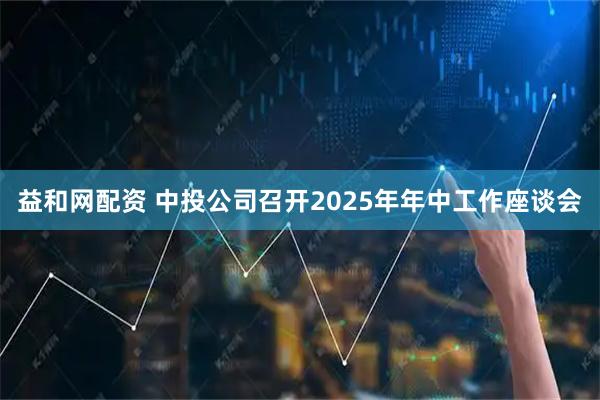 益和网配资 中投公司召开2025年年中工作座谈会