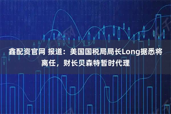 鑫配资官网 报道：美国国税局局长Long据悉将离任，财长贝森特暂时代理