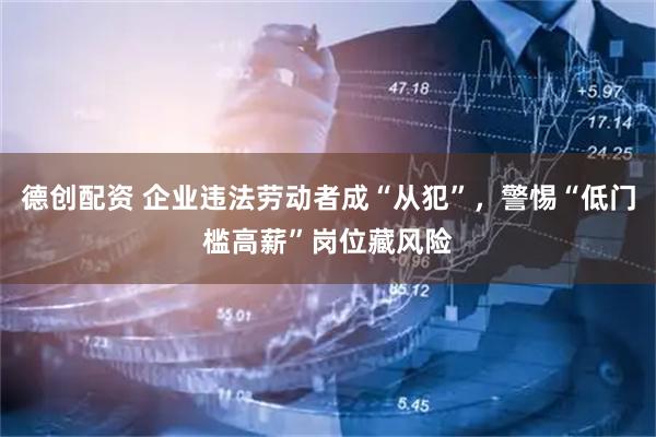 德创配资 企业违法劳动者成“从犯”，警惕“低门槛高薪”岗位藏风险