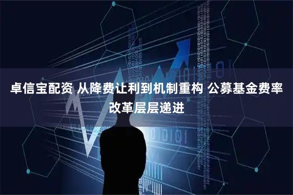 卓信宝配资 从降费让利到机制重构 公募基金费率改革层层递进