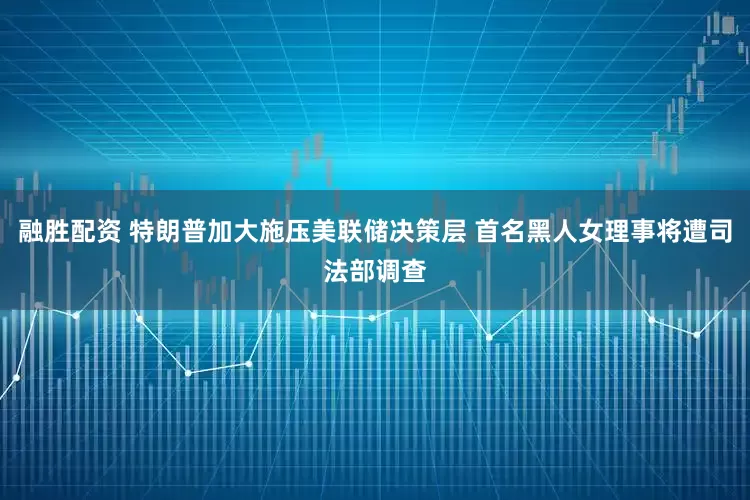融胜配资 特朗普加大施压美联储决策层 首名黑人女理事将遭司法部调查