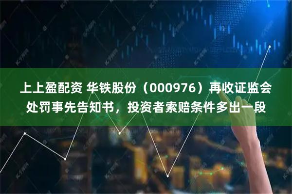 上上盈配资 华铁股份（000976）再收证监会处罚事先告知书，投资者索赔条件多出一段