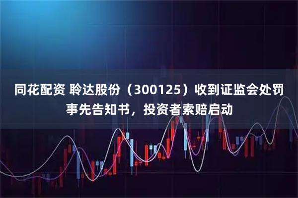 同花配资 聆达股份（300125）收到证监会处罚事先告知书，投资者索赔启动