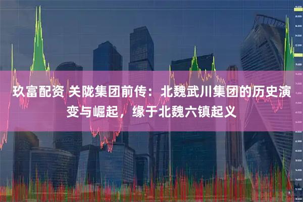 玖富配资 关陇集团前传：北魏武川集团的历史演变与崛起，缘于北魏六镇起义