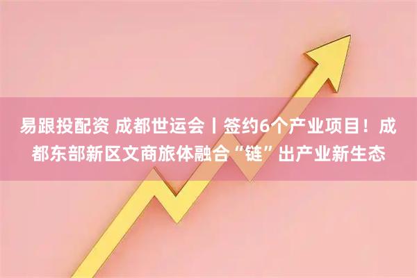 易跟投配资 成都世运会丨签约6个产业项目！成都东部新区文商旅体融合“链”出产业新生态