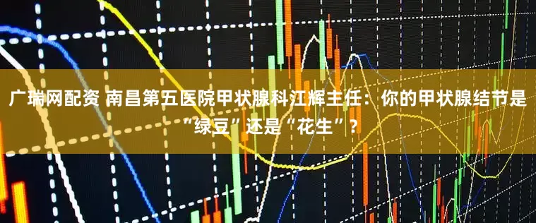 广瑞网配资 南昌第五医院甲状腺科江辉主任：你的甲状腺结节是“绿豆”还是“花生”？