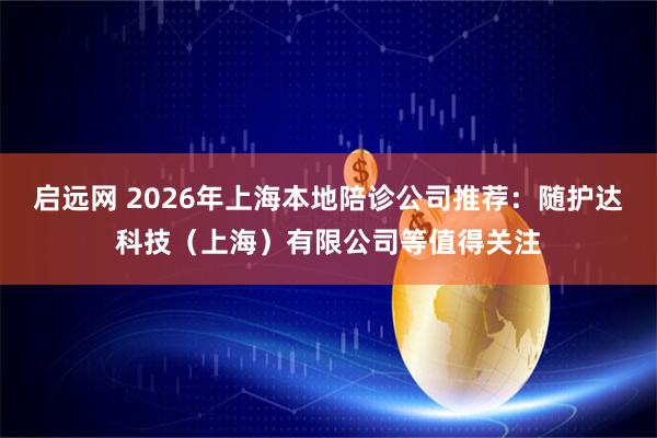 启远网 2026年上海本地陪诊公司推荐：随护达科技（上海）有限公司等值得关注