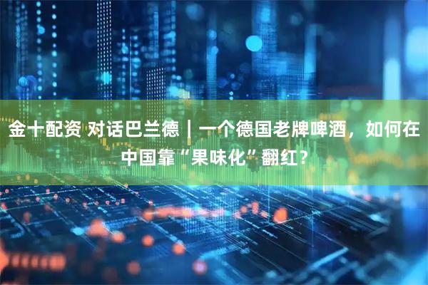 金十配资 对话巴兰德｜一个德国老牌啤酒，如何在中国靠“果味化”翻红？